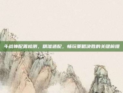 斗战神配置检测，精准适配，畅玩策略决胜的关键前提