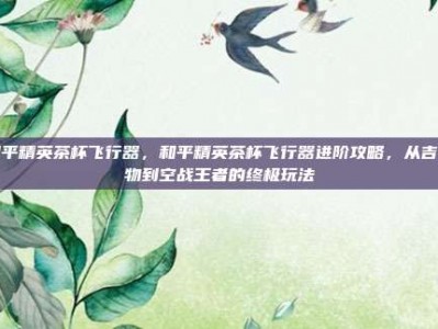 和平精英茶杯飞行器，和平精英茶杯飞行器进阶攻略，从吉祥物到空战王者的终极玩法