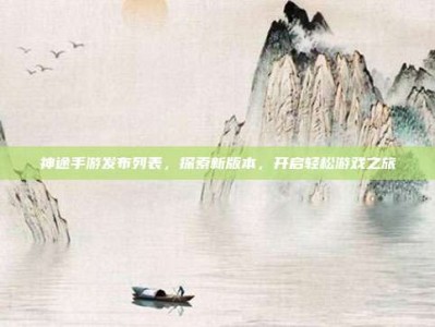 神途手游发布列表，探索新版本，开启轻松游戏之旅