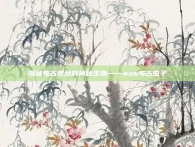 揭秘考古现场的神秘生物——wow考古虫子
