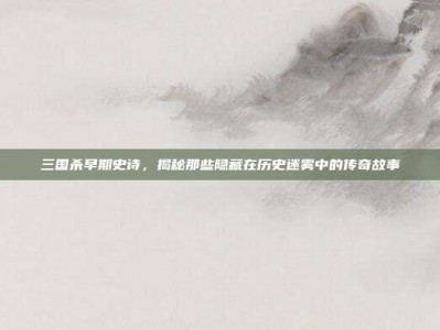 三国杀早期史诗，揭秘那些隐藏在历史迷雾中的传奇故事
