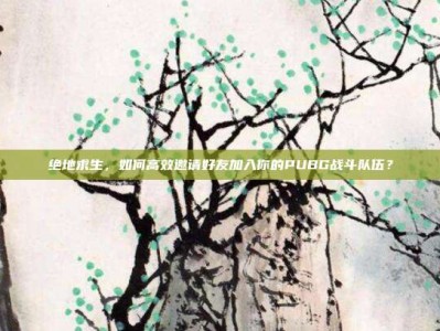 绝地求生，如何高效邀请好友加入你的PUBG战斗队伍？