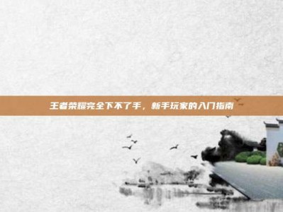 王者荣耀完全下不了手，新手玩家的入门指南