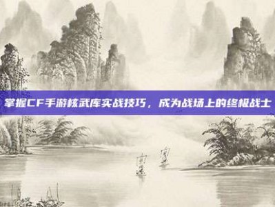 掌握CF手游核武库实战技巧，成为战场上的终极战士