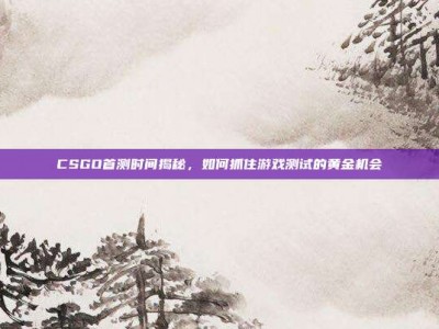 CSGO首测时间揭秘，如何抓住游戏测试的黄金机会
