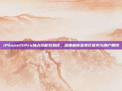 iPhone15Pro独占功能引热议，深度解析差异化优势与用户期待