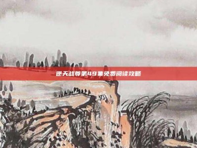 逆天战尊第49集免费阅读攻略
