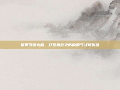 银钢武器攻略，打造极致攻防的霸气战场利器