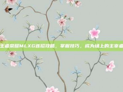 王者荣耀MLXG连招攻略，掌握技巧，成为场上的主宰者