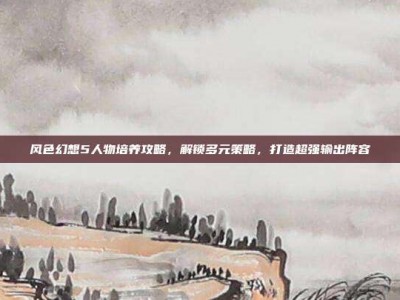 风色幻想5人物培养攻略，解锁多元策略，打造超强输出阵容
