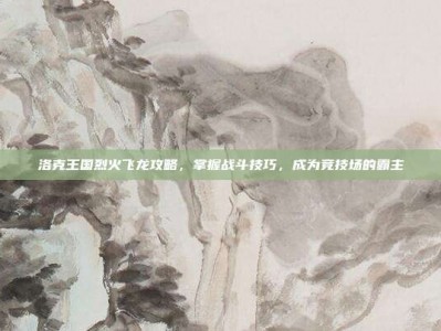 洛克王国烈火飞龙攻略，掌握战斗技巧，成为竞技场的霸主