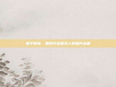 和平精英，如何打造吸引人的照片标题