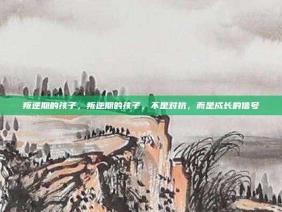 叛逆期的孩子，叛逆期的孩子，不是对抗，而是成长的信号