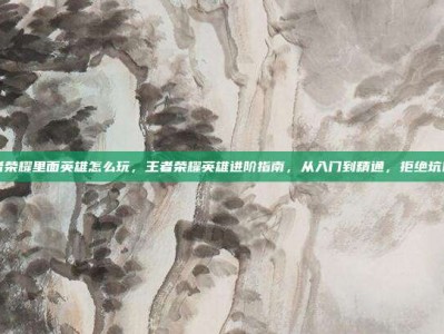 王者荣耀里面英雄怎么玩，王者荣耀英雄进阶指南，从入门到精通，拒绝坑队友