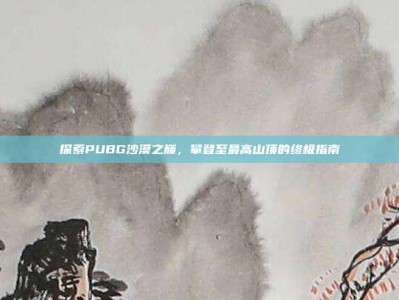 探索PUBG沙漠之巅，攀登至最高山顶的终极指南