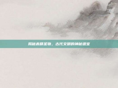 揭秘赤精圣物，古代文明的神秘遗宝