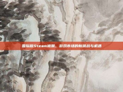国际版Steam被禁，游戏市场的新挑战与机遇