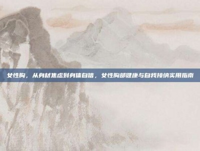 女性胸，从身材焦虑到身体自信，女性胸部健康与自我接纳实用指南