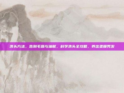 洗头方法，告别毛躁与油腻，科学洗头全攻略，养出柔顺秀发