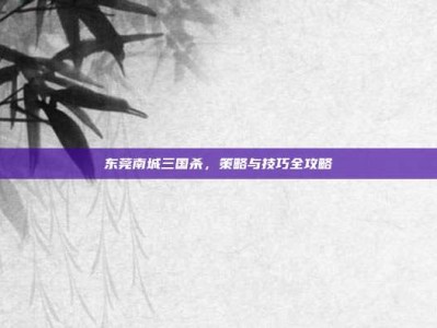 东莞南城三国杀，策略与技巧全攻略