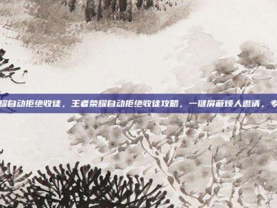 王者荣耀自动拒绝收徒，王者荣耀自动拒绝收徒攻略，一键屏蔽烦人邀请，专注上分