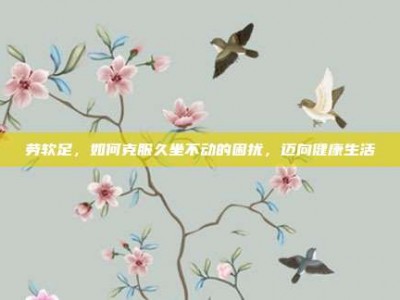 劳软足，如何克服久坐不动的困扰，迈向健康生活