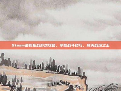 Steam最新枪战游戏攻略，掌握战斗技巧，成为战场之王