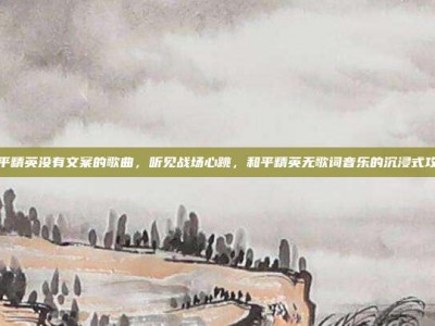 和平精英没有文案的歌曲，听见战场心跳，和平精英无歌词音乐的沉浸式攻略