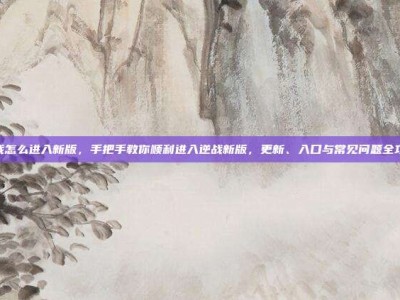 逆战怎么进入新版，手把手教你顺利进入逆战新版，更新、入口与常见问题全攻略
