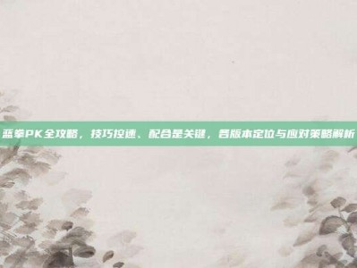 蓝拳PK全攻略，技巧控速、配合是关键，各版本定位与应对策略解析