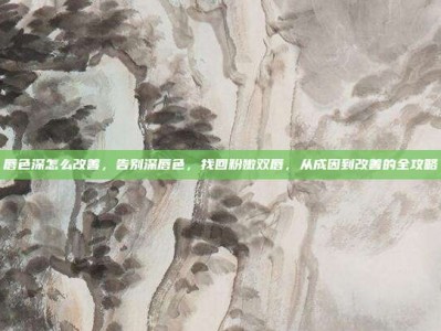唇色深怎么改善，告别深唇色，找回粉嫩双唇，从成因到改善的全攻略