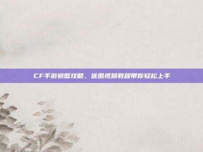 CF手游螃蟹攻略，优酷视频教程带你轻松上手