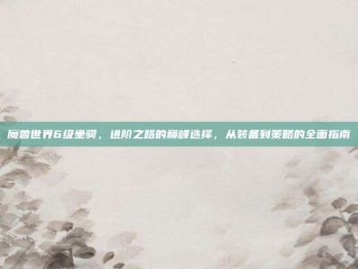 魔兽世界6级坐骑，进阶之路的巅峰选择，从装备到策略的全面指南