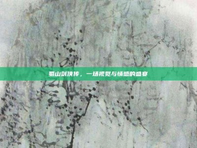 蜀山剑侠传，一场视觉与情感的盛宴