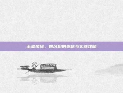 王者荣耀，回风枪的奥秘与实战攻略