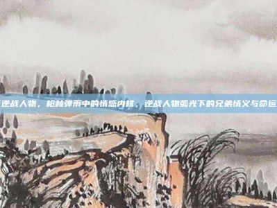 电影逆战人物，枪林弹雨中的情感内核，逆战人物弧光下的兄弟情义与命运抗争