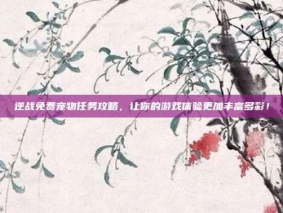 逆战免费宠物任务攻略，让你的游戏体验更加丰富多彩！