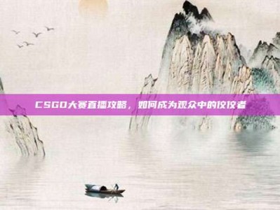 CSGO大赛直播攻略，如何成为观众中的佼佼者