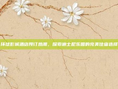 环球影城酒店预订热潮，探索迪士尼乐园的完美住宿选择