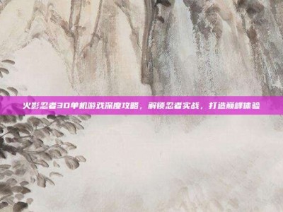 火影忍者3D单机游戏深度攻略，解锁忍者实战，打造巅峰体验