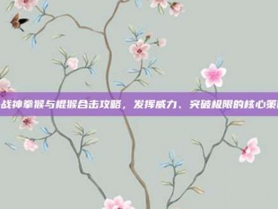 斗战神拳猴与棍猴合击攻略，发挥威力、突破极限的核心策略