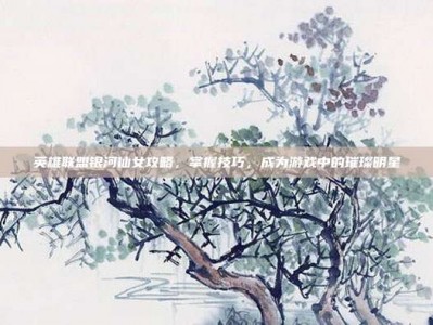 英雄联盟银河仙女攻略，掌握技巧，成为游戏中的璀璨明星