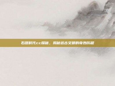 石器时代cc探秘，揭秘远古文明的奇妙历程