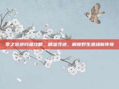 零之轨迹钓鱼攻略，精准寻迹，解锁野生渔场新传奇
