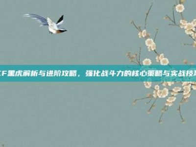 CF黑虎解析与进阶攻略，强化战斗力的核心策略与实战技巧