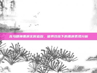 龙马精神票房实时追踪，破界效应下的票房表现分析