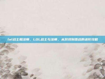lol战士和法师，LOL战士与法师，从对线到团战的进阶攻略
