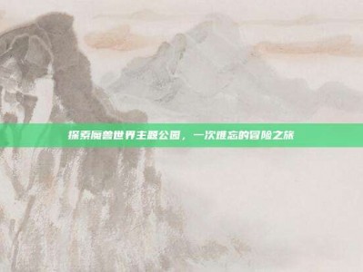 探索魔兽世界主题公园，一次难忘的冒险之旅