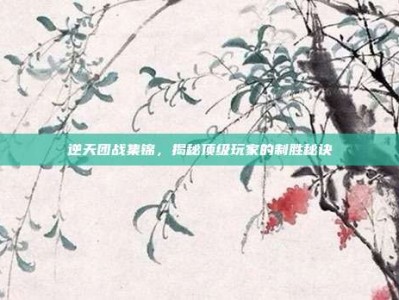 逆天团战集锦，揭秘顶级玩家的制胜秘诀