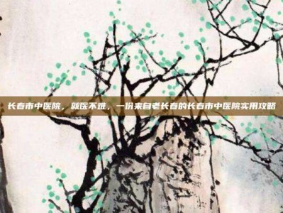 长春市中医院，就医不难，一份来自老长春的长春市中医院实用攻略